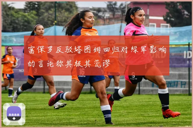 富保罗反驳塔图姆回归对绿军影响的言论称其极其荒谬