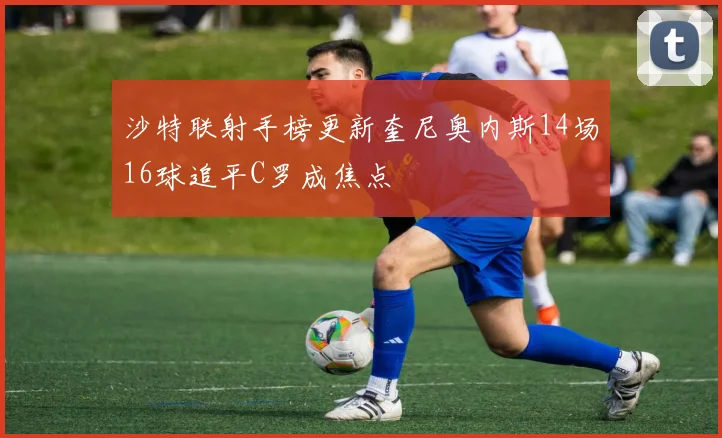 沙特联射手榜更新奎尼奥内斯14场16球追平C罗成焦点