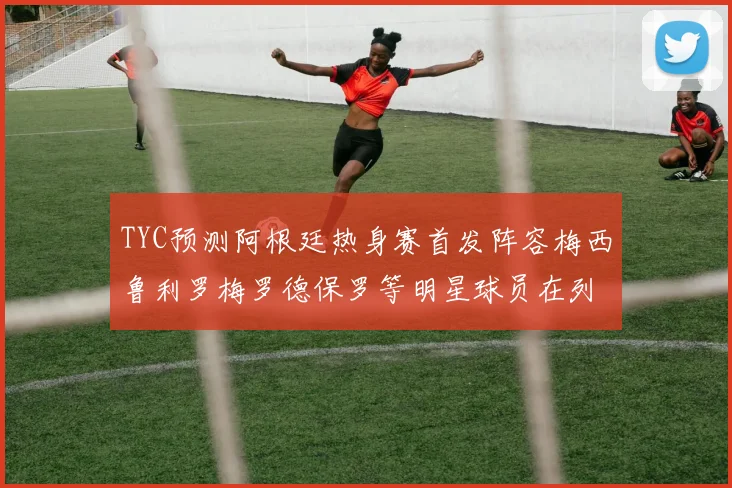 TYC预测阿根廷热身赛首发阵容梅西鲁利罗梅罗德保罗等明星球员在列