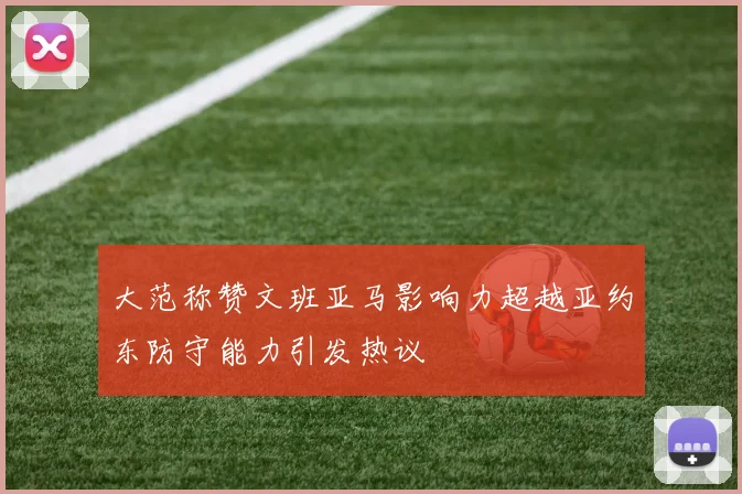 大范称赞文班亚马影响力超越亚约东防守能力引发热议