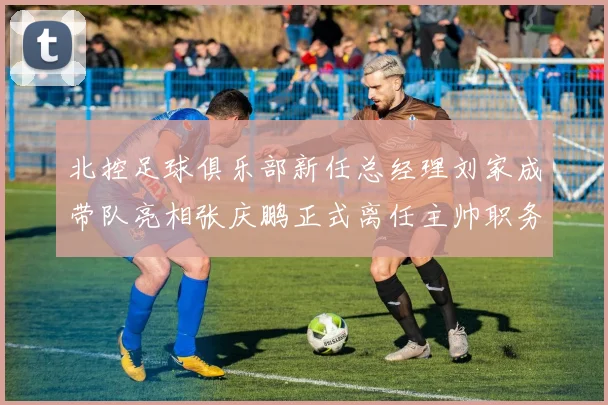 北控足球俱乐部新任总经理刘家成带队亮相张庆鹏正式离任主帅职务