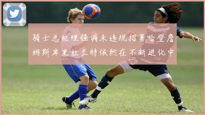 骑士总经理强调未违规招募哈登詹姆斯库里杜兰特依然在不断进化中