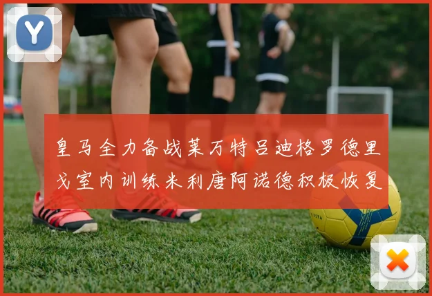 皇马全力备战莱万特吕迪格罗德里戈室内训练米利唐阿诺德积极恢复状态