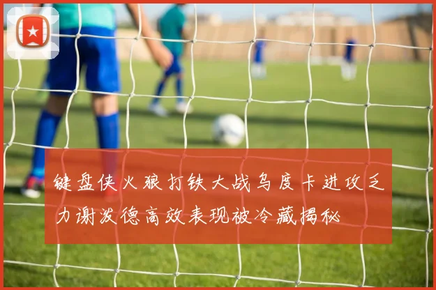 键盘侠火狼打铁大战乌度卡进攻乏力谢泼德高效表现被冷藏揭秘