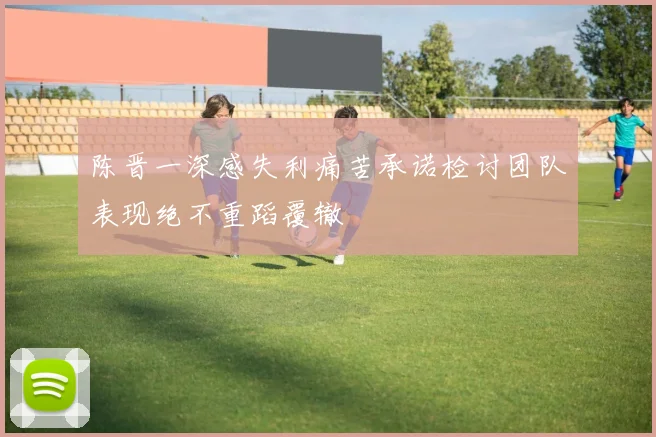 陈晋一深感失利痛苦承诺检讨团队表现绝不重蹈覆辙