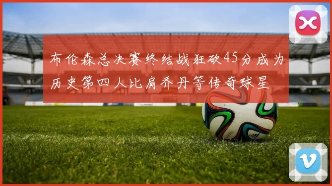 布伦森总决赛终结战狂砍45分成为历史第四人比肩乔丹等传奇球星