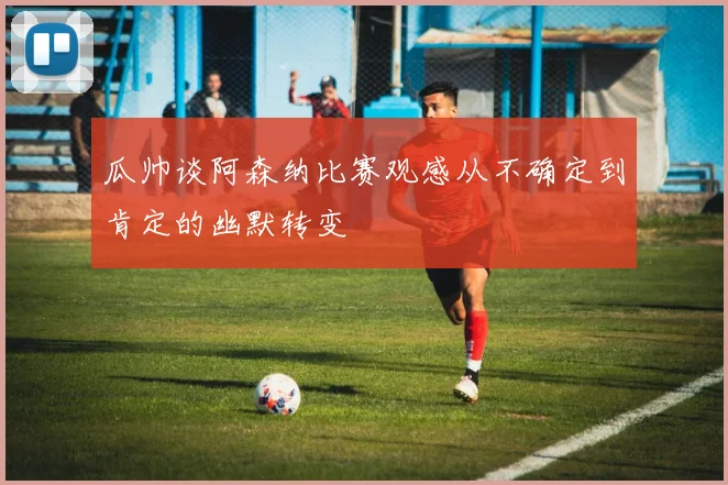 瓜帅谈阿森纳比赛观感从不确定到肯定的幽默转变