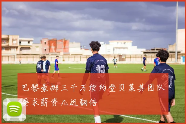 巴黎豪掷三千万续约登贝莱其团队要求薪资几近翻倍