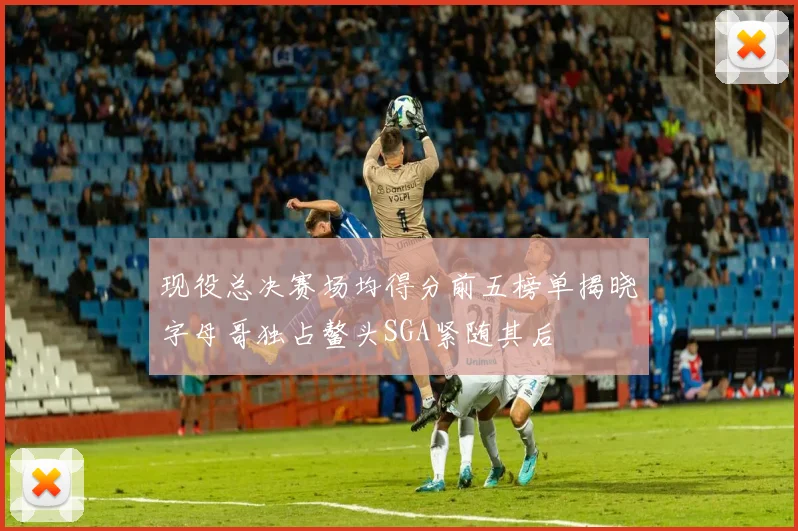 现役总决赛场均得分前五榜单揭晓字母哥独占鳌头SGA紧随其后