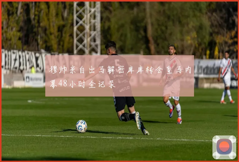 穆帅亲自出马解密库库转会皇马内幕48小时全记录