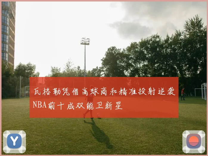 瓦格勒凭借高球商和精准投射逆袭NBA前十成双能卫新星