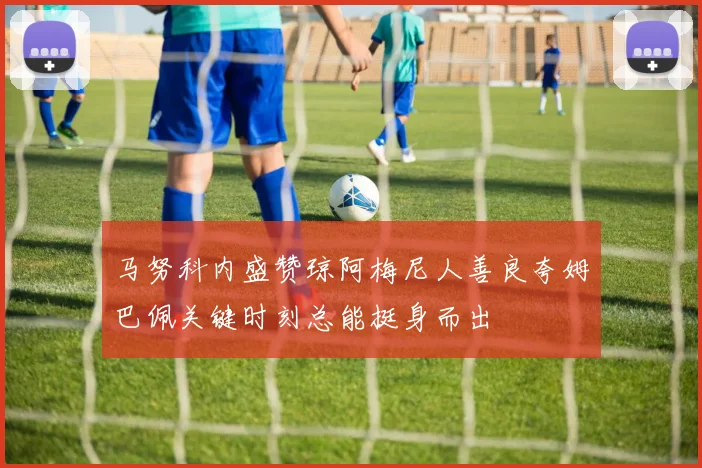 马努科内盛赞琼阿梅尼人善良夸姆巴佩关键时刻总能挺身而出