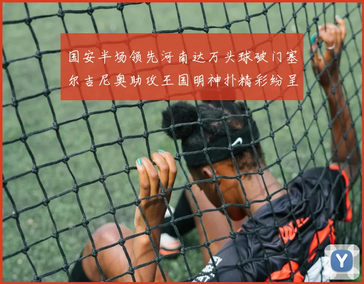 国安半场领先河南达万头球破门塞尔吉尼奥助攻王国明神扑精彩纷呈