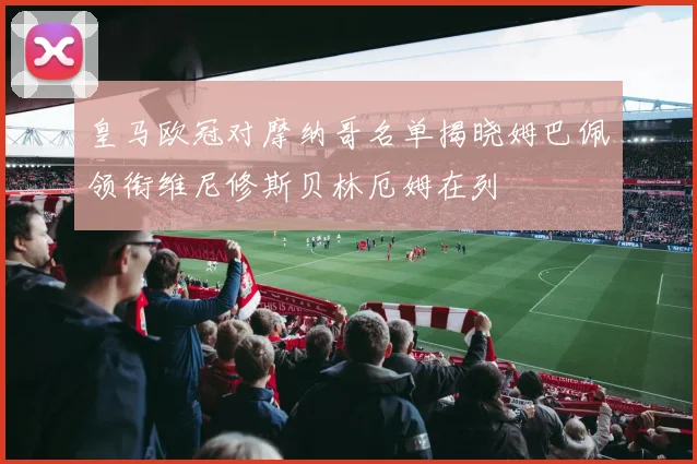 皇马欧冠对摩纳哥名单揭晓姆巴佩领衔维尼修斯贝林厄姆在列