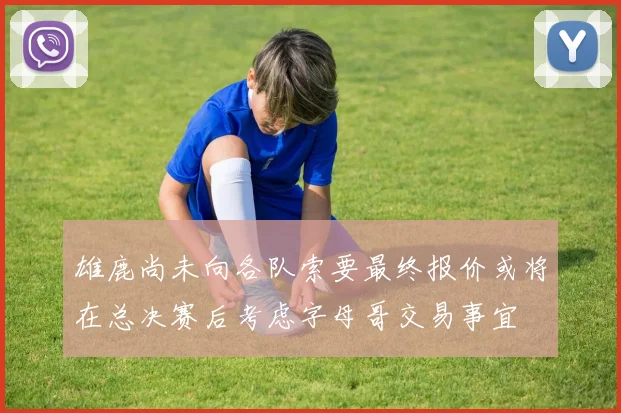 雄鹿尚未向各队索要最终报价或将在总决赛后考虑字母哥交易事宜
