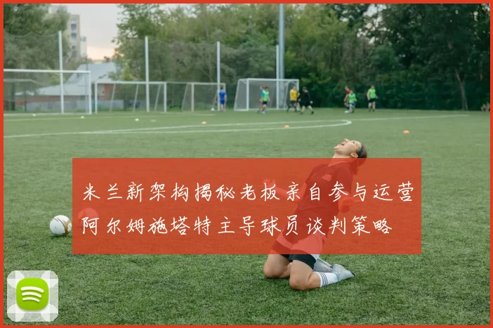 米兰新架构揭秘老板亲自参与运营阿尔姆施塔特主导球员谈判策略