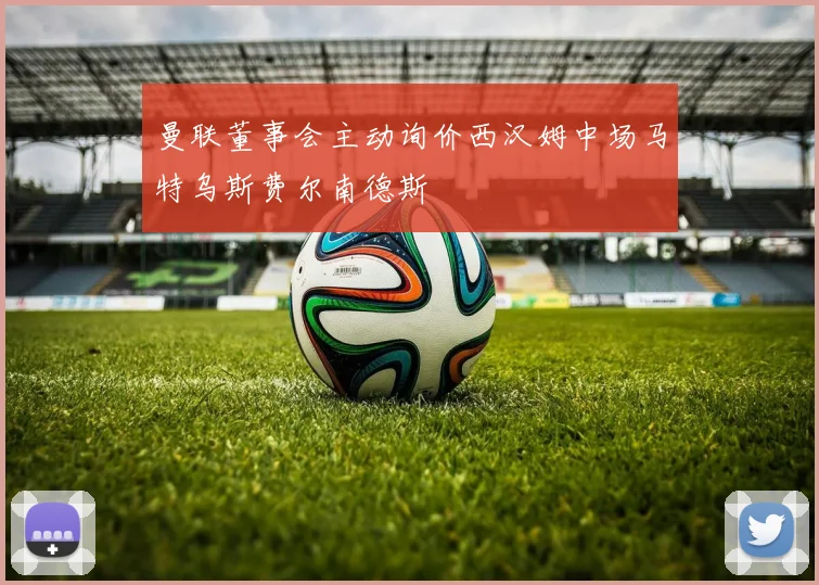 曼联董事会主动询价西汉姆中场马特乌斯费尔南德斯