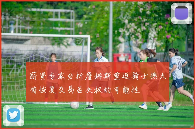 薪资专家分析詹姆斯重返骑士热火将恢复交易否决权的可能性