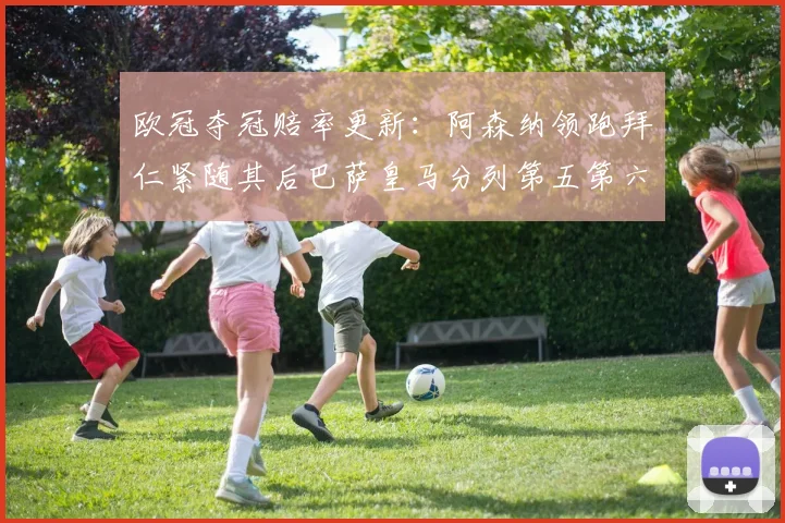 欧冠夺冠赔率更新：阿森纳领跑拜仁紧随其后巴萨皇马分列第五第六位