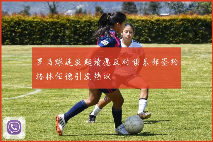罗马球迷发起请愿反对俱乐部签约格林伍德引发热议