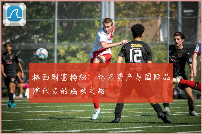 梅西财富揭秘：亿万资产与国际品牌代言的成功之路