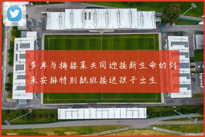多库与梅赫莱共同迎接新生命的到来安排特别航班接送孩子出生