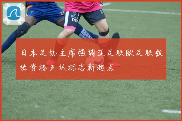 日本足协主席强调亚足联欧足联教练资格互认标志新起点
