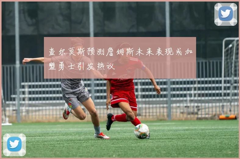 查尔莫斯预测詹姆斯未来表现或加盟勇士引发热议