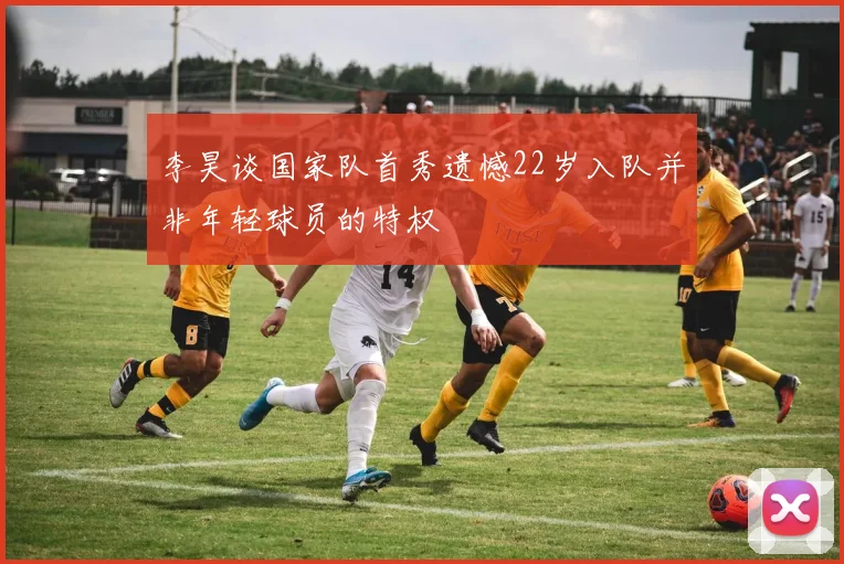 李昊谈国家队首秀遗憾22岁入队并非年轻球员的特权