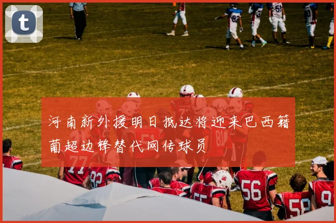 河南新外援明日抵达将迎来巴西籍葡超边锋替代网传球员