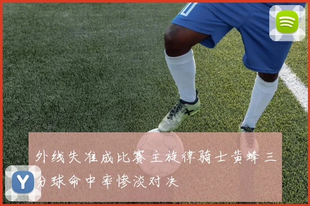 外线失准成比赛主旋律骑士黄蜂三分球命中率惨淡对决